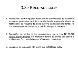 3.3.- Recursos (Art.4°)
1. Reposición: contra aquellas resoluciones susceptibles de acuerdo a
las reglas generales, se interpone dentro de tercero día desde su
notificación, se resuelve de plano o previa tramitación incidental. No
procede recurso en contra de la resolución que la resuelva
2. Apelación: en contra de las resoluciones que la Ley N° 20.720
señale expresamente, se interpone dentro de quinto día desde la
notificación. Es concedida en el sólo efecto devolutivo.
3. Casación: en los casos y la forma que establezca la ley.
 