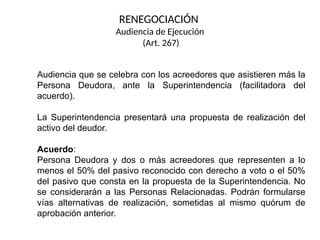 Audiencia que se celebra con los acreedores que asistieren más la
Persona Deudora, ante la Superintendencia (facilitadora del
acuerdo).
La Superintendencia presentará una propuesta de realización del
activo del deudor.
Acuerdo:
Persona Deudora y dos o más acreedores que representen a lo
menos el 50% del pasivo reconocido con derecho a voto o el 50%
del pasivo que consta en la propuesta de la Superintendencia. No
se considerarán a las Personas Relacionadas. Podrán formularse
vías alternativas de realización, sometidas al mismo quórum de
aprobación anterior.
RENEGOCIACIÓN
Audiencia de Ejecución
(Art. 267)
 