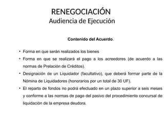 RENEGOCIACIÓN
Audiencia de Ejecución
Contenido del Acuerdo.
• Forma en que serán realizados los bienes
• Forma en que se realizará el pago a los acreedores (de acuerdo a las
normas de Prelación de Créditos).
• Designación de un Liquidador (facultativo), que deberá formar parte de la
Nómina de Liquidadores (honorarios por un total de 30 UF).
• El reparto de fondos no podrá efectuado en un plazo superior a seis meses
y conforme a las normas de pago del pasivo del procedimiento concursal de
liquidación de la empresa deudora.
 