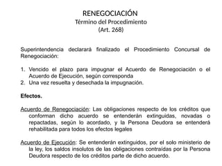 Superintendencia declarará finalizado el Procedimiento Concursal de
Renegociación:
1. Vencido el plazo para impugnar el Acuerdo de Renegociación o el
Acuerdo de Ejecución, según corresponda
2. Una vez resuelta y desechada la impugnación.
Efectos.
Acuerdo de Renegociación: Las obligaciones respecto de los créditos que
conforman dicho acuerdo se entenderán extinguidas, novadas o
repactadas, según lo acordado, y la Persona Deudora se entenderá
rehabilitada para todos los efectos legales
Acuerdo de Ejecución: Se entenderán extinguidos, por el solo ministerio de
la ley, los saldos insolutos de las obligaciones contraídas por la Persona
Deudora respecto de los créditos parte de dicho acuerdo.
RENEGOCIACIÓN
Término del Procedimiento
(Art. 268)
 