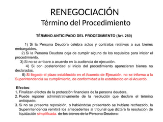 RENEGOCIACIÓN
Término del Procedimiento
TÉRMINO ANTICIPADO DEL PROCEDIMIENTO (Art. 269)
1) Si la Persona Deudora celebra actos y contratos relativos a sus bienes
embargables.
2) Si la Persona Deudora deja de cumplir alguno de los requisitos para iniciar el
procedimiento.
3) Si no se arribare a acuerdo en la audiencia de ejecución.
4) Si con posterioridad al inicio del procedimiento aparecieren bienes no
declarados.
5) Si llegado el plazo establecido en el Acuerdo de Ejecución, no se informa a la
Superintendencia su cumplimiento, de conformidad a lo establecido en el Acuerdo.
Efectos:
1. Finalizan efectos de la protección financiera de la persona deudora.
2. Puede reponer administrativamente de la resolución que declare el término
anticipado.
3. Si no se presenta reposición, o habiéndose presentado se hubiere rechazado, la
Superintendencia remitirá los antecedentes al tribunal que dictará la resolución de
liquidación simplificada. de los bienes de la Persona Deudora.
 