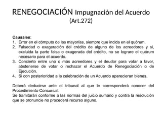 RENEGOCIACIÓN Impugnación del Acuerdo
(Art.272)
Causales:
1. Error en el cómputo de las mayorías, siempre que incida en el quórum.
2. Falsedad o exageración del crédito de alguno de los acreedores y si,
excluida la parte falsa o exagerada del crédito, no se lograre el quórum
necesario para el acuerdo.
3. Concierto entre uno o más acreedores y el deudor para votar a favor,
abstenerse de votar o rechazar el Acuerdo de Renegociación o de
Ejecución.
4. Si con posterioridad a la celebración de un Acuerdo aparecieran bienes.
Deberá deducirse ante el tribunal al que le corresponderá conocer del
Procedimiento Concursal.
Se tramitarán conforme a las normas del juicio sumario y contra la resolución
que se pronuncie no procederá recurso alguno.
 