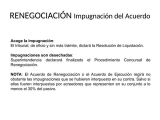 Acoge la impugnación:
El tribunal, de oficio y sin más trámite, dictará la Resolución de Liquidación.
Impugnaciones son desechadas:
Superintendencia declarará finalizado el Procedimiento Concursal de
Renegociación.
NOTA: El Acuerdo de Renegociación o el Acuerdo de Ejecución regirá no
obstante las impugnaciones que se hubieren interpuesto en su contra. Salvo si
ellas fueren interpuestas por acreedores que representen en su conjunto a lo
menos el 30% del pasivo.
RENEGOCIACIÓN Impugnación del Acuerdo
 