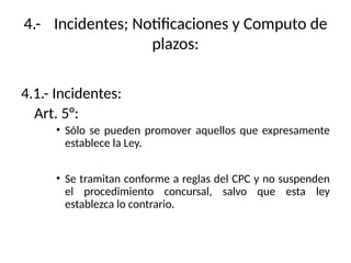 4.- Incidentes; Notificaciones y Computo de
plazos:
4.1.- Incidentes:
Art. 5°:
• Sólo se pueden promover aquellos que expresamente
establece la Ley.
• Se tramitan conforme a reglas del CPC y no suspenden
el procedimiento concursal, salvo que esta ley
establezca lo contrario.
 
