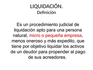 LIQUIDACIÓN.
Definición
Es un procedimiento judicial de
liquidación apto para una persona
natural, micro o pequeña empresa,
menos oneroso y más expedito, que
tiene por objetivo liquidar los activos
de un deudor para propender al pago
de sus acreedores.
 