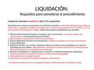 LIQUIDACIÓN:
Requisitos para someterse al procedimiento
Liquidación voluntaria simplificada: (Arts. 273 y siguientes)
Solicitada ante el tribunal competente por la Persona Deudora o la Empresa Deudora que califiquen
como micro o pequeña empresa de acuerdo con el artículo segundo de la ley N° 20.416 y con el
artículo 505 bis del Código del Trabajo. Deberá acompañar antecedentes que acrediten:
1. Relación de los bienes del deudor, el lugar en que se encuentren, su avalúo y estado de
conservación, y los gravámenes que les afecten.
2. Documentación que acredite el dominio de los bienes.
3. Bienes legalmente excluidos de la liquidación y aquellos en garantía en su favor por terceros.
4. Juicios pendientes.
5. Estado de deudas, con nombre, domicilio y datos de contacto de los acreedores, así como la
naturaleza de sus créditos. Adicionalmente, el informe de deuda emitido por la Comisión para el
Mercado Financiero o la autoridad que corresponda.
6. Nómina de trabajadores, cualquiera sea su situación, indicando prestaciones adeudadas.
7. Cartolas históricas de cuentas del deudor, con dos años de antigüedad.
8. Antecedentes de la carpeta tributaria.
9. Declaración jurada de antecedentes completos y fehacientes.
- Si el deudor sostiene ser micro o pequeña empresa, debe acompañar declaración jurada.
 