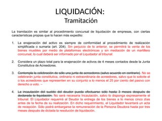 LIQUIDACIÓN:
Tramitación
La tramitación es similar al procedimiento concursal de liquidación de empresas, con ciertas
características propias que lo hacen más expedito:
1. La enajenación del activo es siempre de conformidad al procedimiento de realización
simplificada o sumaria (art. 204). Sin perjuicio de lo anterior, se permitirá la venta de los
bienes muebles por medio de plataformas electrónicas y sin mediación de un martillero
concursal, lo cual deberá ser informado por el Liquidador al tribunal.
2. Considera un plazo total para la enajenación de activos de 4 meses contados desde la Junta
Constitutiva de Acreedores.
3. Contempla la celebración de sólo una junta de acreedores (salvo acuerdo en contrario). No se
celebrarán junta constitutiva, ordinaria ni extraordinaria de acreedores, salvo que lo solicite el
o los acreedores que representen en su conjunto a lo menos el 25 por ciento del pasivo con
derecho a voto.
4. La incautación del sueldo del deudor pueda efectuarse sólo hasta 3 meses después de
declarada la liquidación. No será necesaria Incautación, salvo lo disponga expresamente el
tribunal. El Liquidador requerirá al Deudor la entrega de los bienes a lo menos cinco días
antes de la fecha de su realización. En dicho requerimiento, el Liquidador levantará un acta
de recepción. Sólo podrá embargarse la remuneración de la Persona Deudora hasta por tres
meses después de dictada la resolución de liquidación.
 
