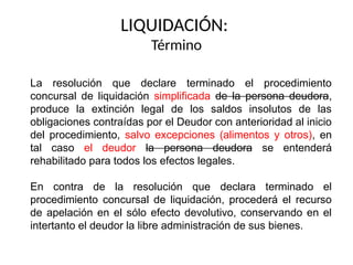 LIQUIDACIÓN:
Término
La resolución que declare terminado el procedimiento
concursal de liquidación simplificada de la persona deudora,
produce la extinción legal de los saldos insolutos de las
obligaciones contraídas por el Deudor con anterioridad al inicio
del procedimiento, salvo excepciones (alimentos y otros), en
tal caso el deudor la persona deudora se entenderá
rehabilitado para todos los efectos legales.
En contra de la resolución que declara terminado el
procedimiento concursal de liquidación, procederá el recurso
de apelación en el sólo efecto devolutivo, conservando en el
intertanto el deudor la libre administración de sus bienes.
 