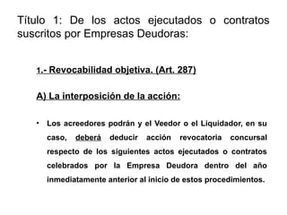 Título 1: De los actos ejecutados o contratos
suscritos por Empresas Deudoras:
1.- Revocabilidad objetiva. (Art. 287)
A) La interposición de la acción:
• Los acreedores podrán y el Veedor o el Liquidador, en su
caso, deberá deducir acción revocatoria concursal
respecto de los siguientes actos ejecutados o contratos
celebrados por la Empresa Deudora dentro del año
inmediatamente anterior al inicio de estos procedimientos.
 