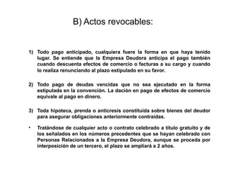 B) Actos revocables:
1) Todo pago anticipado, cualquiera fuere la forma en que haya tenido
lugar. Se entiende que la Empresa Deudora anticipa el pago también
cuando descuenta efectos de comercio o facturas a su cargo y cuando
lo realiza renunciando al plazo estipulado en su favor.
2) Todo pago de deudas vencidas que no sea ejecutado en la forma
estipulada en la convención. La dación en pago de efectos de comercio
equivale al pago en dinero.
3) Toda hipoteca, prenda o anticresis constituida sobre bienes del deudor
para asegurar obligaciones anteriormente contraídas.
• Tratándose de cualquier acto o contrato celebrado a título gratuito y de
los señalados en los números precedentes que se hayan celebrado con
Personas Relacionados a la Empresa Deudora, aunque se proceda por
interposición de un tercero, el plazo se ampliará a 2 años.
 