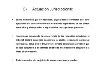 C) Actuación Jurisdiccional:
• En las demandas que se deduzcan, el juez deberá constatar si el acto
ejecutado o el contrato celebrado han tenido lugar dentro de los plazos
señalados y si responden a alguna de las descripciones previstas.
• Habiéndose constatado la concurrencia de los requisitos anteriores, el
tribunal dictará sentencia acogiendo la acción revocatoria concursal
interpuesta, salvo que el Deudor o el tercero contratante acrediten que
el acto ejecutado o el contrato celebrado no produjeron perjuicio a la
masa de acreedores.
• Todo lo anterior, sin perjuicio de los recursos que procedan.
 