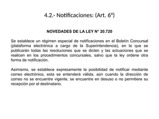 4.2.- Notificaciones: (Art. 6°)
NOVEDADES DE LA LEY N° 20.720
Se establece un régimen especial de notificaciones en el Boletín Concursal
(plataforma electrónica a cargo de la Superintendencia), en la que se
publicarán todas las resoluciones que se dicten y las actuaciones que se
realicen en los procedimientos concursales, salvo que la ley ordene otra
forma de notificación.
Asimismo, se establece expresamente la posibilidad de notificar mediante
correo electrónico, esta se entenderá válida, aún cuando la dirección de
correo no se encuentre vigente, se encuentre en desuso o no permitiere su
recepción por el destinatario.
 