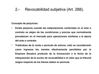 2.- Revocabilidad subjetiva (Art. 288).
Concepto de perjuicios:
• Existe perjuicio cuando las estipulaciones contenidas en el acto o
contrato se alejen de las condiciones y precios que normalmente
prevalezcan en el mercado para operaciones similares a la época
del acto o contrato.
• Tratándose de la venta o permuta de activos, sólo se considerarán
como ingresos los montos efectivamente percibidos por la
Empresa Deudora producto de la transacción a la fecha de la
interposición de la acción de revocabilidad o el valor que el tribunal
asigne respecto de los bienes dados en permuta.
 