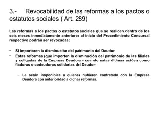 3.- Revocabilidad de las reformas a los pactos o
estatutos sociales ( Art. 289)
Las reformas a los pactos o estatutos sociales que se realicen dentro de los
seis meses inmediatamente anteriores al inicio del Procedimiento Concursal
respectivo podrán ser revocadas:
• Si importaren la disminución del patrimonio del Deudor.
• Estas reformas (que importen la disminución del patrimonio de las filiales
y coligadas de la Empresa Deudora - cuando estas últimas actúen como
fiadoras o codeudoras solidarias del Deudor-
– Le serán inoponibles a quienes hubieren contratado con la Empresa
Deudora con anterioridad a dichas reformas.
 