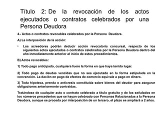 Título 2: De la revocación de los actos
ejecutados o contratos celebrados por una
Persona Deudora
4.- Actos o contratos revocables celebrados por la Persona Deudora.
A) La interposición de la acción:
• Los acreedores podrán deducir acción revocatoria concursal, respecto de los
siguientes actos ejecutados o contratos celebrados por la Persona Deudora dentro del
año inmediatamente anterior al inicio de estos procedimientos.
B) Actos revocables:
1) Todo pago anticipado, cualquiera fuere la forma en que haya tenido lugar.
2) Todo pago de deudas vencidas que no sea ejecutado en la forma estipulada en la
convención. La dación en pago de efectos de comercio equivale a pago en dinero.
3) Toda hipoteca, prenda o anticresis constituida sobre bienes del deudor para asegurar
obligaciones anteriormente contraídas.
Tratándose de cualquier acto o contrato celebrado a título gratuito y de los señalados en
los números precedentes que se hayan celebrado con Personas Relacionadas a la Persona
Deudora, aunque se proceda por interposición de un tercero, el plazo se ampliará a 2 años.
 