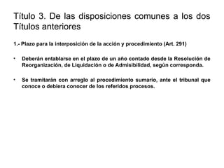 Título 3. De las disposiciones comunes a los dos
Títulos anteriores
1.- Plazo para la interposición de la acción y procedimiento (Art. 291)
• Deberán entablarse en el plazo de un año contado desde la Resolución de
Reorganización, de Liquidación o de Admisibilidad, según corresponda.
• Se tramitarán con arreglo al procedimiento sumario, ante el tribunal que
conoce o debiera conocer de los referidos procesos.
 