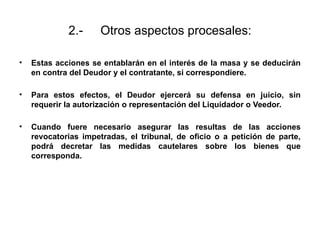 2.- Otros aspectos procesales:
• Estas acciones se entablarán en el interés de la masa y se deducirán
en contra del Deudor y el contratante, si correspondiere.
• Para estos efectos, el Deudor ejercerá su defensa en juicio, sin
requerir la autorización o representación del Liquidador o Veedor.
• Cuando fuere necesario asegurar las resultas de las acciones
revocatorias impetradas, el tribunal, de oficio o a petición de parte,
podrá decretar las medidas cautelares sobre los bienes que
corresponda.
 