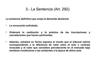 3.- La Sentencia (Art. 292).
La sentencia definitiva que acoja la demanda declarará:
• La revocación solicitada;
• Ordenará la restitución y la práctica de las inscripciones y
cancelaciones que fueren pertinentes.
• Además, señalará en forma expresa el monto que el tribunal estime
correspondiente a la diferencia de valor entre el acto o contrato
revocado y el valor que considere prevaleciente en el mercado bajo
similares condiciones a las existentes a la época de dicho acto.
 