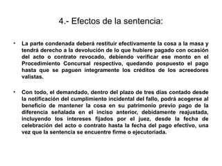 4.- Efectos de la sentencia:
• La parte condenada deberá restituir efectivamente la cosa a la masa y
tendrá derecho a la devolución de lo que hubiere pagado con ocasión
del acto o contrato revocado, debiendo verificar ese monto en el
Procedimiento Concursal respectivo, quedando pospuesto el pago
hasta que se paguen íntegramente los créditos de los acreedores
valistas.
• Con todo, el demandado, dentro del plazo de tres días contado desde
la notificación del cumplimiento incidental del fallo, podrá acogerse al
beneficio de mantener la cosa en su patrimonio previo pago de la
diferencia señalada en el inciso anterior, debidamente reajustada,
incluyendo los intereses fijados por el juez, desde la fecha de
celebración del acto o contrato hasta la fecha del pago efectivo, una
vez que la sentencia se encuentre firme o ejecutoriada.
 