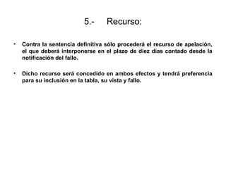 5.- Recurso:
• Contra la sentencia definitiva sólo procederá el recurso de apelación,
el que deberá interponerse en el plazo de diez días contado desde la
notificación del fallo.
• Dicho recurso será concedido en ambos efectos y tendrá preferencia
para su inclusión en la tabla, su vista y fallo.
 