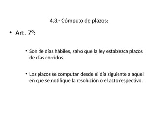 4.3.- Cómputo de plazos:
• Art. 7°:
• Son de días hábiles, salvo que la ley establezca plazos
de días corridos.
• Los plazos se computan desde el día siguiente a aquel
en que se notifique la resolución o el acto respectivo.
 