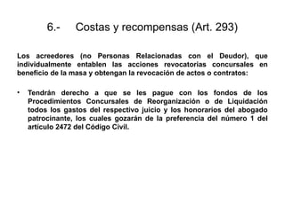 6.- Costas y recompensas (Art. 293)
Los acreedores (no Personas Relacionadas con el Deudor), que
individualmente entablen las acciones revocatorias concursales en
beneficio de la masa y obtengan la revocación de actos o contratos:
• Tendrán derecho a que se les pague con los fondos de los
Procedimientos Concursales de Reorganización o de Liquidación
todos los gastos del respectivo juicio y los honorarios del abogado
patrocinante, los cuales gozarán de la preferencia del número 1 del
artículo 2472 del Código Civil.
 