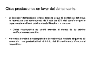 Otras prestaciones en favor del demandante:
• El acreedor demandante tendrá derecho a que la sentencia definitiva
le reconozca una recompensa de hasta un 10% del beneficio que le
reporte esta acción al patrimonio del Deudor o a la masa.
– Dicha recompensa no podrá exceder al monto de su crédito
verificado o reconocido.
• No tendrá derecho a recompensa el acreedor que hubiere adquirido su
acreencia con posterioridad al inicio del Procedimiento Concursal
respectivo.
 