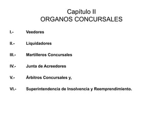 Capítulo II
ORGANOS CONCURSALES
I.- Veedores
II.- Liquidadores
III.- Martilleros Concursales
IV.- Junta de Acreedores
V.- Árbitros Concursales y,
VI.- Superintendencia de Insolvencia y Reemprendimiento.
 