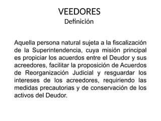 VEEDORES
Definición
Aquella persona natural sujeta a la fiscalización
de la Superintendencia, cuya misión principal
es propiciar los acuerdos entre el Deudor y sus
acreedores, facilitar la proposición de Acuerdos
de Reorganización Judicial y resguardar los
intereses de los acreedores, requiriendo las
medidas precautorias y de conservación de los
activos del Deudor.
 