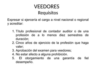 VEEDORES
Requisitos
Expresar si ejercería el cargo a nivel nacional o regional
y acreditar:
1. Título profesional de contador auditor o de una
profesión de a lo menos diez semestres de
duración;
2. Cinco años de ejercicio de la profesión que haga
valer;
3. Aprobación del examen para veedores;
4. No estar afecto a alguna prohibición.
5. El otorgamiento de una garantía de fiel
desempeño.
 