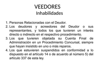 VEEDORES
Inhabilidades
1. Personas Relacionadas con el Deudor.
2. Los deudores y acreedores del Deudor o sus
representantes, y todos los que tuvieren un interés
directo o indirecto en el respectivo procedimiento.
3. Los que tuvieren objetada su Cuenta Final de
Administración en un Procedimiento Concursal, siempre
que hayan insistido en uno o más reparos.
4. Los que estuvieren suspendidos en conformidad a lo
dispuesto en el artículo 14 o de acuerdo al número 5) del
artículo 337 de esta ley.
 
