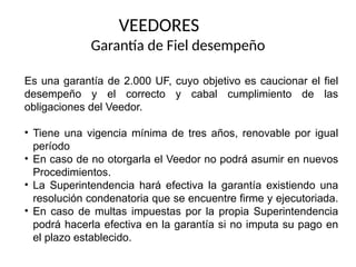 VEEDORES
Garantía de Fiel desempeño
Es una garantía de 2.000 UF, cuyo objetivo es caucionar el fiel
desempeño y el correcto y cabal cumplimiento de las
obligaciones del Veedor.
• Tiene una vigencia mínima de tres años, renovable por igual
período
• En caso de no otorgarla el Veedor no podrá asumir en nuevos
Procedimientos.
• La Superintendencia hará efectiva la garantía existiendo una
resolución condenatoria que se encuentre firme y ejecutoriada.
• En caso de multas impuestas por la propia Superintendencia
podrá hacerla efectiva en la garantía si no imputa su pago en
el plazo establecido.
 