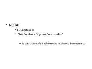 • NOTA:
• EL Capítulo II:
• “Los Sujetos y Órganos Concursales”
– Se pasará antes del Capítulo sobre Insolvencia Transfronteriza
 
