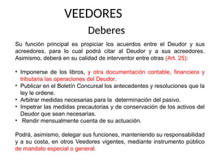 VEEDORES
Deberes
Su función principal es propiciar los acuerdos entre el Deudor y sus
acreedores, para lo cual podrá citar al Deudor y a sus acreedores.
Asimismo, deberá en su calidad de interventor entre otras (Art. 25):
• Imponerse de los libros, y otra documentación contable, financiera y
tributaria las operaciones del Deudor.
• Publicar en el Boletín Concursal los antecedentes y resoluciones que la
ley le ordene.
• Arbitrar medidas necesarias para la determinación del pasivo.
• Impetrar las medidas precautorias y de conservación de los activos del
Deudor que sean necesarias.
• Rendir mensualmente cuenta de su actuación.
Podrá, asimismo, delegar sus funciones, manteniendo su responsabilidad
y a su costa, en otros Veedores vigentes, mediante instrumento público
de mandato especial o general.
 