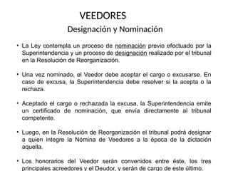 VEEDORES
Designación y Nominación
• La Ley contempla un proceso de nominación previo efectuado por la
Superintendencia y un proceso de designación realizado por el tribunal
en la Resolución de Reorganización.
• Una vez nominado, el Veedor debe aceptar el cargo o excusarse. En
caso de excusa, la Superintendencia debe resolver si la acepta o la
rechaza.
• Aceptado el cargo o rechazada la excusa, la Superintendencia emite
un certificado de nominación, que envía directamente al tribunal
competente.
• Luego, en la Resolución de Reorganización el tribunal podrá designar
a quien integre la Nómina de Veedores a la época de la dictación
aquella.
• Los honorarios del Veedor serán convenidos entre éste, los tres
principales acreedores y el Deudor, y serán de cargo de este último.
 