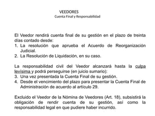 VEEDORES
Cuenta Final y Responsabilidad
El Veedor rendirá cuenta final de su gestión en el plazo de treinta
días contado desde:
1. La resolución que aprueba el Acuerdo de Reorganización
Judicial.
2. La Resolución de Liquidación, en su caso.
La responsabilidad civil del Veedor alcanzará hasta la culpa
levísima y podrá perseguirse (en juicio sumario):
3. Una vez presentada la Cuenta Final de su gestión.
4. Desde el vencimiento del plazo para presentar la Cuenta Final de
Administración de acuerdo al artículo 29.
Excluido el Veedor de la Nómina de Veedores (Art. 18), subsistirá la
obligación de rendir cuenta de su gestión, así como la
responsabilidad legal en que pudiere haber incurrido.
 