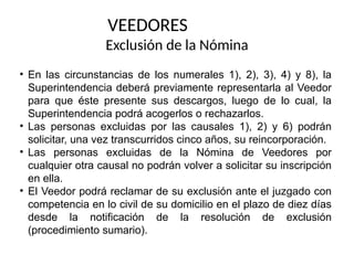 • En las circunstancias de los numerales 1), 2), 3), 4) y 8), la
Superintendencia deberá previamente representarla al Veedor
para que éste presente sus descargos, luego de lo cual, la
Superintendencia podrá acogerlos o rechazarlos.
• Las personas excluidas por las causales 1), 2) y 6) podrán
solicitar, una vez transcurridos cinco años, su reincorporación.
• Las personas excluidas de la Nómina de Veedores por
cualquier otra causal no podrán volver a solicitar su inscripción
en ella.
• El Veedor podrá reclamar de su exclusión ante el juzgado con
competencia en lo civil de su domicilio en el plazo de diez días
desde la notificación de la resolución de exclusión
(procedimiento sumario).
VEEDORES
Exclusión de la Nómina
 