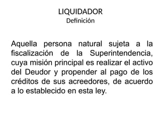 LIQUIDADOR
Definición
Aquella persona natural sujeta a la
fiscalización de la Superintendencia,
cuya misión principal es realizar el activo
del Deudor y propender al pago de los
créditos de sus acreedores, de acuerdo
a lo establecido en esta ley.
 