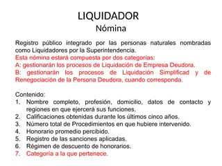 LIQUIDADOR
Nómina
Registro público integrado por las personas naturales nombradas
como Liquidadores por la Superintendencia.
Esta nómina estará compuesta por dos categorías:
A: gestionarán los procesos de Liquidación de Empresa Deudora.
B: gestionarán los procesos de Liquidación Simplificad y de
Renegociación de la Persona Deudora, cuando corresponda.
Contenido:
1. Nombre completo, profesión, domicilio, datos de contacto y
regiones en que ejercerá sus funciones.
2. Calificaciones obtenidas durante los últimos cinco años.
3. Número total de Procedimientos en que hubiere intervenido.
4. Honorario promedio percibido.
5. Registro de las sanciones aplicadas.
6. Régimen de descuento de honorarios.
7. Categoría a la que pertenece.
 