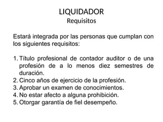 LIQUIDADOR
Requisitos
Estará integrada por las personas que cumplan con
los siguientes requisitos:
1. Título profesional de contador auditor o de una
profesión de a lo menos diez semestres de
duración.
2. Cinco años de ejercicio de la profesión.
3. Aprobar un examen de conocimientos.
4. No estar afecto a alguna prohibición.
5. Otorgar garantía de fiel desempeño.
 