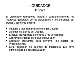 LIQUIDADOR
Deberes
El Liquidador representa judicial y extrajudicialmente los
intereses generales de los acreedores y los derechos del
Deudor, asimismo deberá:
• Incautar e inventariar los bienes del Deudor.
• Liquidar los bienes del Deudor.
• Efectuar los repartos de fondos a los acreedores.
• Cobrar los créditos del activo del Deudor.
• Contratar préstamos para solventar los gastos del
Procedimiento.
• Exigir rendición de cuentas de cualquiera que haya
administrado bienes del Deudor.
 