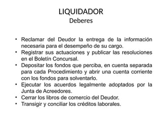 • Reclamar del Deudor la entrega de la información
necesaria para el desempeño de su cargo.
• Registrar sus actuaciones y publicar las resoluciones
en el Boletín Concursal.
• Depositar los fondos que perciba, en cuenta separada
para cada Procedimiento y abrir una cuenta corriente
con los fondos para solventarlo.
• Ejecutar los acuerdos legalmente adoptados por la
Junta de Acreedores.
• Cerrar los libros de comercio del Deudor.
• Transigir y conciliar los créditos laborales.
LIQUIDADOR
Deberes
 