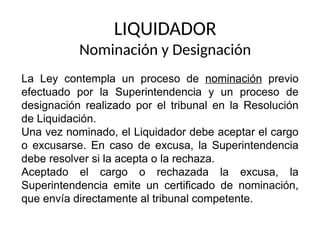 LIQUIDADOR
Nominación y Designación
La Ley contempla un proceso de nominación previo
efectuado por la Superintendencia y un proceso de
designación realizado por el tribunal en la Resolución
de Liquidación.
Una vez nominado, el Liquidador debe aceptar el cargo
o excusarse. En caso de excusa, la Superintendencia
debe resolver si la acepta o la rechaza.
Aceptado el cargo o rechazada la excusa, la
Superintendencia emite un certificado de nominación,
que envía directamente al tribunal competente.
 