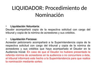 LIQUIDADOR: Procedimiento de
Nominación
• Liquidación Voluntaria:
Deudor acompañará copia de la respectiva solicitud con cargo del
tribunal y copia de la nómina de acreedores y sus créditos.
• Liquidación Forzosa:
Acreedor peticionario acompañará a la Superintendencia copia de la
respectiva solicitud con cargo del tribunal y copia de la nómina de
acreedores y sus créditos que haya acompañado el Deudor en la
Audiencia Inicial. En caso de que el Deudor no hubiere presentado la
referida nómina de acreedores en la audiencia o no concurriere a ésta,
el tribunal informará este hecho a la Superintendencia para que realice
la nominación mediante sorteo.
 