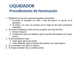 LIQUIDADOR
Procedimiento de Nominación
1. Notificamos a los tres mayores acreedores del deudor:
1. Si existe un acreedor con 50% o más del pasivo, su opción es la
ganadora.
2. Si existe y no vota, se procede con la regla de dos (dos acreedores
restantes).
2. Si los tres acreedores votan (no hay acreedor con más del 50%):
1. Gana la mayoría.
2. Si todos los votos son distintos, gana la opción del acreedor con mayor
pasivo.
3. Si dos acreedores votan:
1. Votan igual, gana esa opción.
2. Votan diferente, gana la opción del acreedor con mayor pasivo.
4. Si un acreedor vota, gana su opción.
5. Si ningún acreedor vota, se realiza sorteo.
 