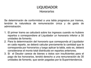LIQUIDADOR
Honorarios
Se determinarán de conformidad a una tabla progresiva por tramos,
tendrán la naturaleza de remuneración única y de gasto de
administración.
1. El primer tramo se calculará sobre los ingresos cuando no hubiere
repartos o correspondiere al Liquidador un honorario inferior a 30
unidades de fomento.
2. Para la determinación del honorario que corresponda al Liquidador
en cada reparto, se deberá calcular previamente la cantidad que le
corresponda por honorarios y luego aplicar la tabla, esto es, deberá
considerarse el monto total distribuido en repartos anteriores.
3. Si el Deudor carece de bienes o éstos son insuficientes para el
pago de los honorarios, tendrá derecho a una remuneración de 30
unidades de fomento, que serán pagadas por la Superintendencia.
 