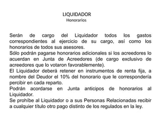 Serán de cargo del Liquidador todos los gastos
correspondientes al ejercicio de su cargo, así como los
honorarios de todos sus asesores.
Sólo podrán pagarse honorarios adicionales si los acreedores lo
acuerdan en Junta de Acreedores (de cargo exclusivo de
acreedores que lo votaron favorablemente).
El Liquidador deberá retener en instrumentos de renta fija, a
nombre del Deudor el 10% del honorario que le correspondería
percibir en cada reparto.
Podrán acordarse en Junta anticipos de honorarios al
Liquidador.
Se prohíbe al Liquidador o a sus Personas Relacionadas recibir
a cualquier título otro pago distinto de los regulados en la ley.
LIQUIDADOR
Honorarios
 