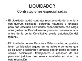 LIQUIDADOR
Contrataciones especializadas
• El Liquidador podrá contratar (con acuerdo de la junta y
con quórum calificado) personas naturales o jurídicas
para que efectúen actividades especializadas con cargo
a los gastos del Procedimiento, y en caso necesario, aun
antes de la Junta Constitutiva previa autorización del
tribunal.
• El Liquidador, o sus Personas Relacionadas, no podrán
tener participación alguna en los actos o contratos que
se ejecuten o celebren y tampoco podrán participar como
socios, accionistas, trabajadores o asesores de las
personas jurídicas que sean contratadas en virtud de
esta regulación.
 