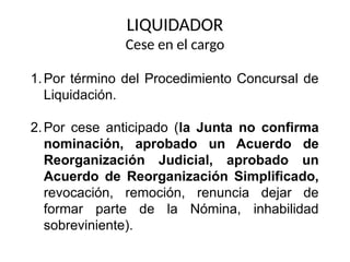 LIQUIDADOR
Cese en el cargo
1.Por término del Procedimiento Concursal de
Liquidación.
2.Por cese anticipado (la Junta no confirma
nominación, aprobado un Acuerdo de
Reorganización Judicial, aprobado un
Acuerdo de Reorganización Simplificado,
revocación, remoción, renuncia dejar de
formar parte de la Nómina, inhabilidad
sobreviniente).
 