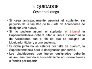 • Si cesa anticipadamente asumirá el suplente, sin
perjuicio de la facultad de la Junta de Acreedores de
designar uno nuevo.
• Si no pudiere asumir el suplente, el tribunal la
Superintendencia deberá citar a Junta Extraordinaria
de Acreedores con el fin de que se designe un
Liquidador titular y a uno suplente.
• Si dicha junta no se celebra por falta de quórum, la
Superintendencia hará la designación por sorteo.
• Los Liquidadores que fueren designados deberán
asumir aun cuando el Procedimiento no tuviere bienes
o fondos por repartir.
LIQUIDADOR
Cese en el cargo
 